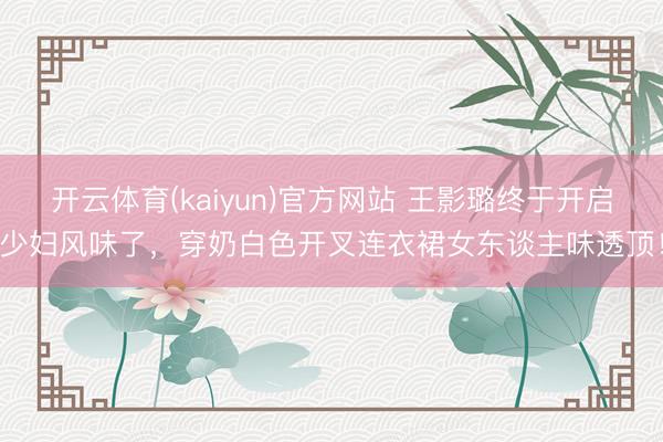 开云体育(kaiyun)官方网站 王影璐终于开启少妇风味了,穿奶白色开叉连衣裙女东谈主味透顶!