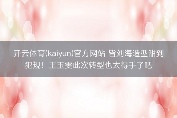 开云体育(kaiyun)官方网站 皆刘海造型甜到犯规!王玉雯此次转型也太得手了吧