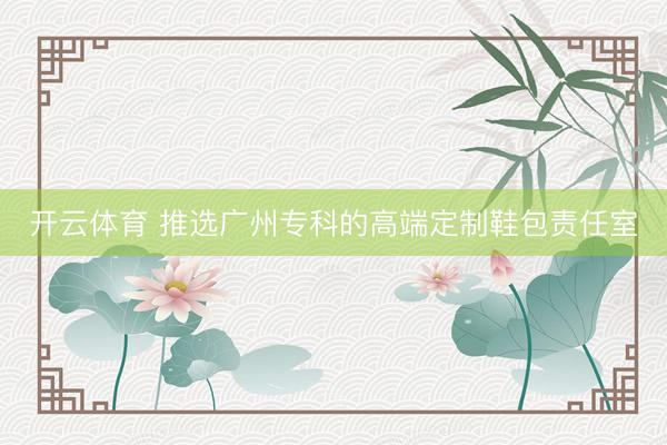 开云体育 推选广州专科的高端定制鞋包责任室
