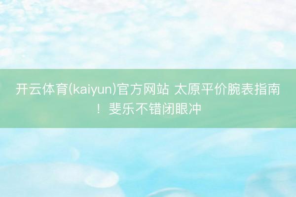 开云体育(kaiyun)官方网站 太原平价腕表指南!斐乐不错闭眼冲