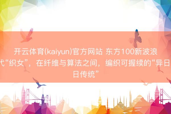 开云体育(kaiyun)官方网站 东方100新波浪丨现代“织女”，在纤维与算法之间，编织可握续的“异日传统”