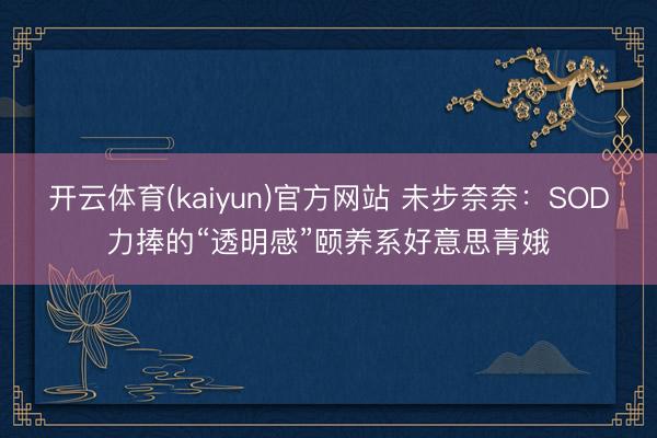 开云体育(kaiyun)官方网站 未步奈奈：SOD力捧的“透明感”颐养系好意思青娥