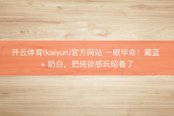 开云体育(kaiyun)官方网站 一眼毕命!藏蓝 + 奶白,把纯欲感玩昭着了