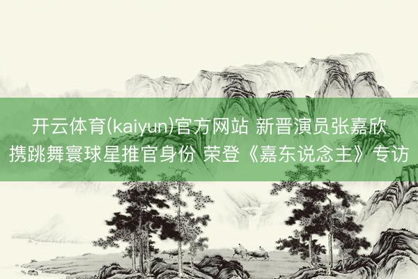 开云体育(kaiyun)官方网站 新晋演员张嘉欣携跳舞寰球星推官身份 荣登《嘉东说念主》专访