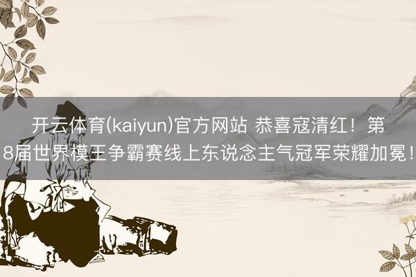开云体育(kaiyun)官方网站 恭喜寇清红!第8届世界模王争霸赛线上东说念主气冠军荣耀加冕!