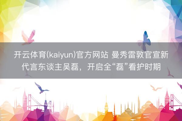 开云体育(kaiyun)官方网站 曼秀雷敦官宣新代言东谈主吴磊,开启全“磊”看护时期