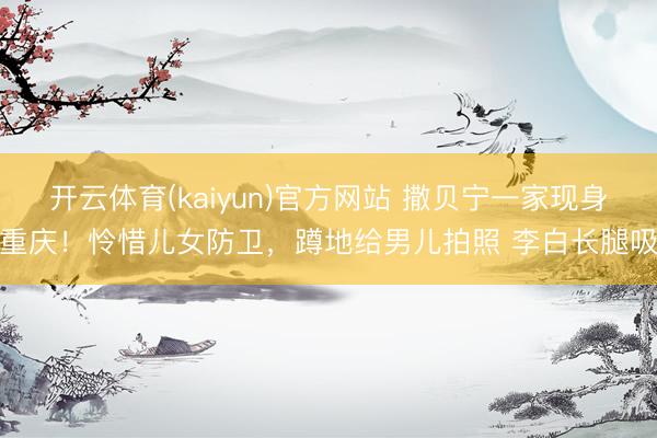开云体育(kaiyun)官方网站 撒贝宁一家现身重庆！怜惜儿女防卫，蹲地给男儿拍照 李白长腿吸