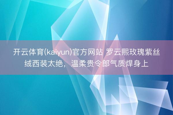 开云体育(kaiyun)官方网站 罗云熙玫瑰紫丝绒西装太绝,温柔贵令郎气质焊身上