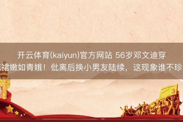 开云体育(kaiyun)官方网站 56岁邓文迪穿花裙嫩如青娥!仳离后换小男友陆续,这现象谁不珍爱