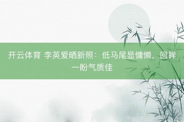 开云体育 李英爱晒新照:低马尾显慵懒,回眸一盼气质佳