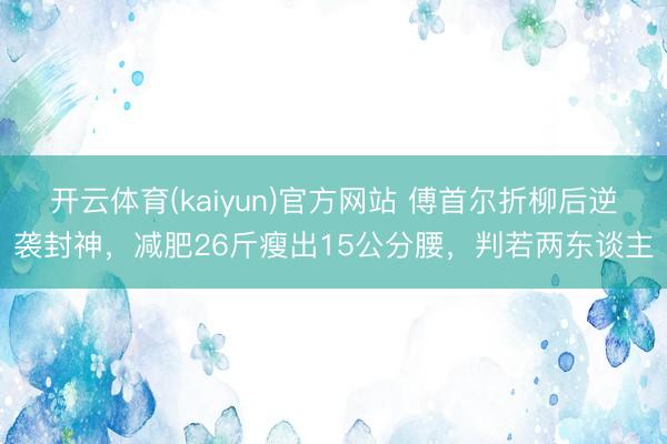 开云体育(kaiyun)官方网站 傅首尔折柳后逆袭封神,减肥26斤瘦出15公分腰,判若两东谈主