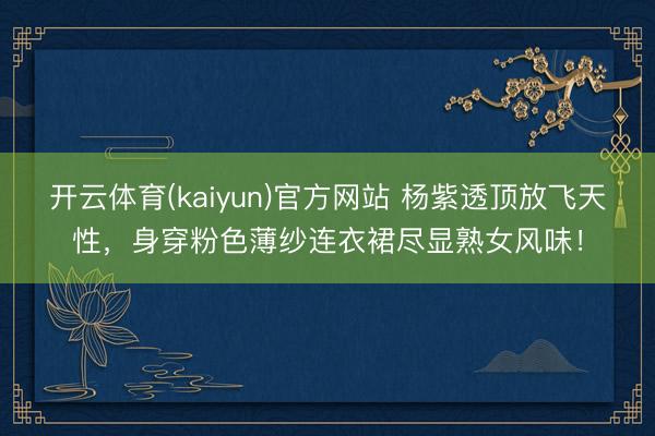 开云体育(kaiyun)官方网站 杨紫透顶放飞天性，身穿粉色薄纱连衣裙尽显熟女风味！