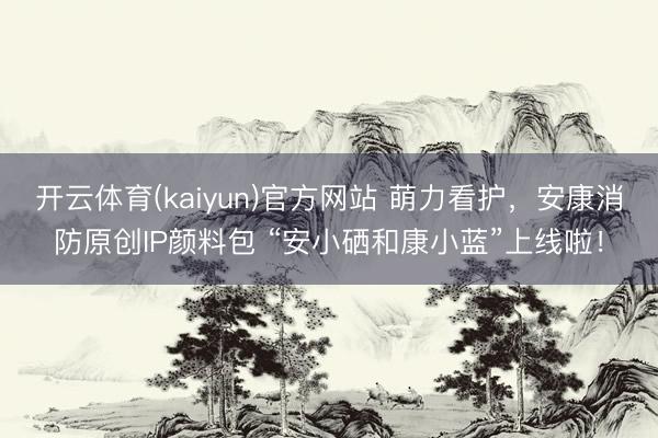 开云体育(kaiyun)官方网站 萌力看护,安康消防原创IP颜料包 “安小硒和康小蓝”上线啦!