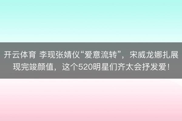 开云体育 李现张婧仪“爱意流转”，宋威龙娜扎展现完竣颜值，这个520明星们齐太会抒发爱！