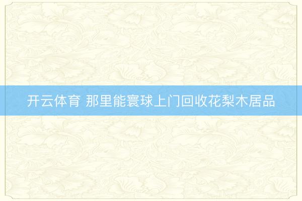 开云体育 那里能寰球上门回收花梨木居品