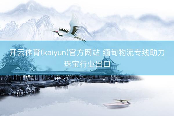 开云体育(kaiyun)官方网站 缅甸物流专线助力珠宝行业出口