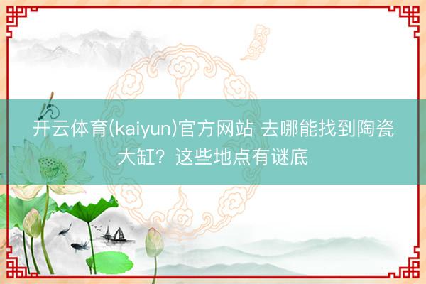 开云体育(kaiyun)官方网站 去哪能找到陶瓷大缸?这些地点有谜底