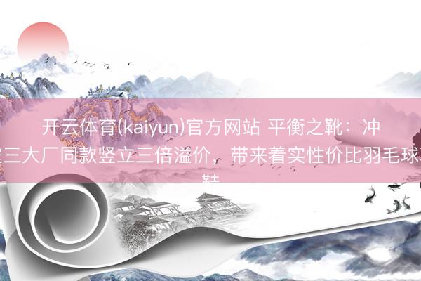 开云体育(kaiyun)官方网站 平衡之靴:冲破三大厂同款竖立三倍溢价,带来着实性价比羽毛球鞋