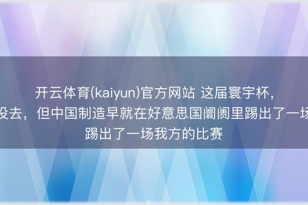 开云体育(kaiyun)官方网站 这届寰宇杯,中国男足又没去,但中国制造早就在好意思国阛阓里踢出了一场我方的比赛
