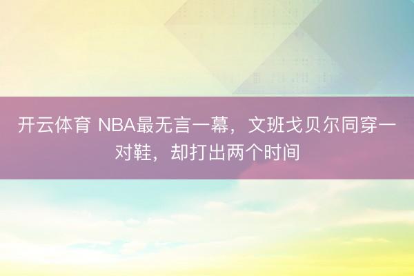 开云体育 NBA最无言一幕,文班戈贝尔同穿一对鞋,却打出两个时间