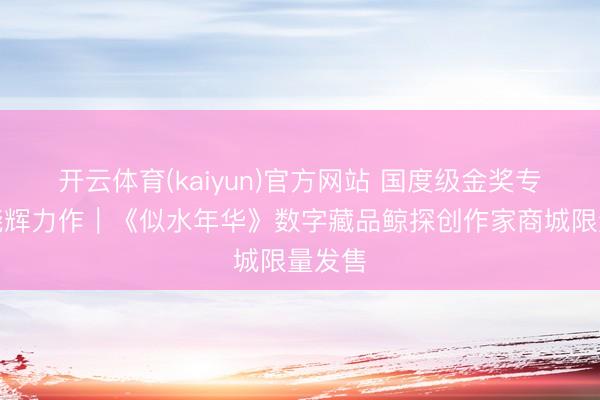 开云体育(kaiyun)官方网站 国度级金奖专家方晓辉力作|《似水年华》数字藏品鲸探创作家商城限量发售