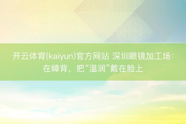 开云体育(kaiyun)官方网站 深圳眼镜加工场:在嶂背,把“温润”戴在脸上