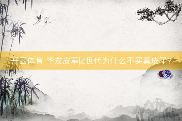 开云体育 华友皮革|Z世代为什么不买真皮了?