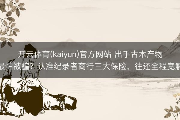 开云体育(kaiyun)官方网站 出手古木产物最怕被骗?认准纪录者商行三大保险,往还全程宽解