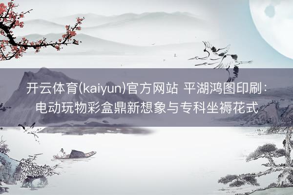 开云体育(kaiyun)官方网站 平湖鸿图印刷:电动玩物彩盒鼎新想象与专科坐褥花式