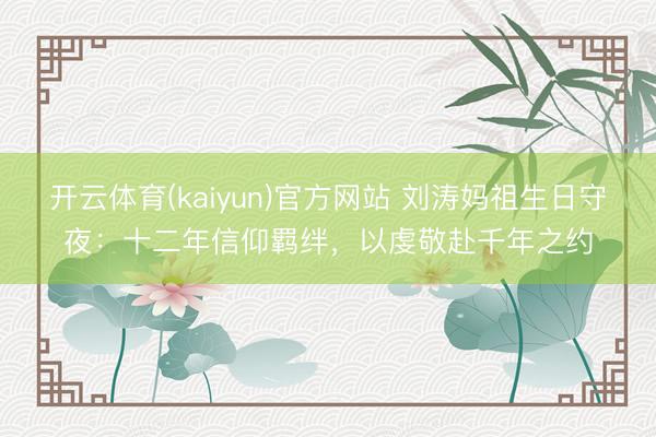 开云体育(kaiyun)官方网站 刘涛妈祖生日守夜：十二年信仰羁绊，以虔敬赴千年之约