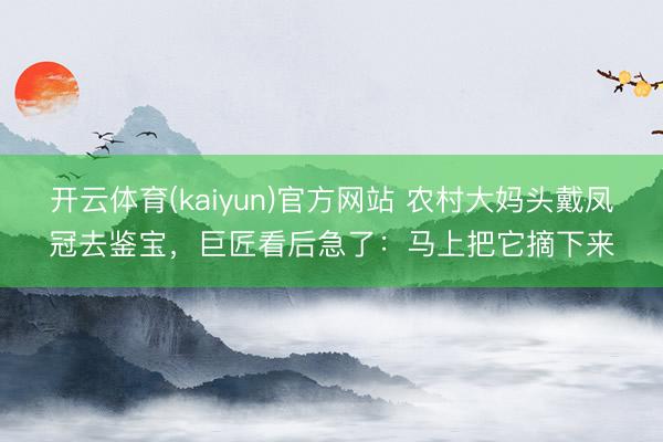 开云体育(kaiyun)官方网站 农村大妈头戴凤冠去鉴宝，巨匠看后急了：马上把它摘下来