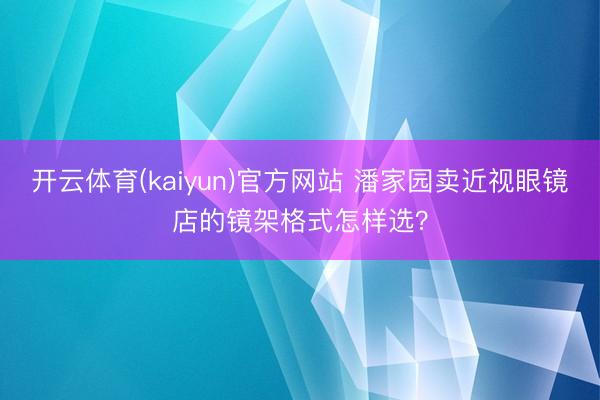 开云体育(kaiyun)官方网站 潘家园卖近视眼镜店的镜架格式怎样选？