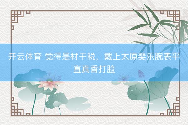 开云体育 觉得是材干税,戴上太原斐乐腕表平直真香打脸