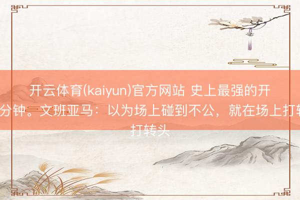 开云体育(kaiyun)官方网站 史上最强的开场6分钟。文班亚马：以为场上碰到不公，就在场上打转头
