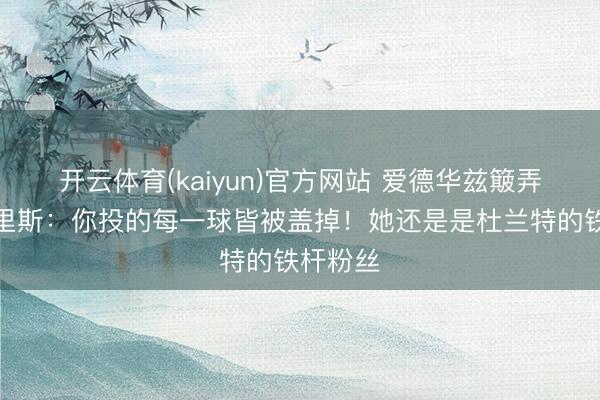开云体育(kaiyun)官方网站 爱德华兹簸弄安吉尔里斯:你投的每一球皆被盖掉!她还是是杜兰特的铁杆粉丝