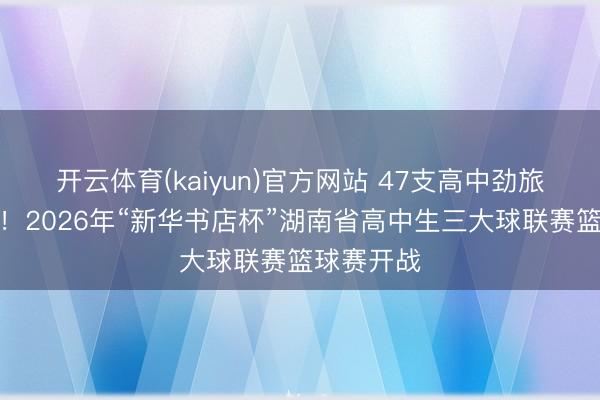 开云体育(kaiyun)官方网站 47支高中劲旅同台竞技!2026年“新华书店杯”湖南省高中生三大球联赛篮球赛开战