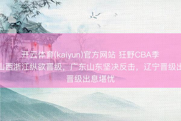 开云体育(kaiyun)官方网站 狂野CBA季后赛!山西浙江纵欲晋级,广东山东坚决反击,辽宁晋级出息堪忧