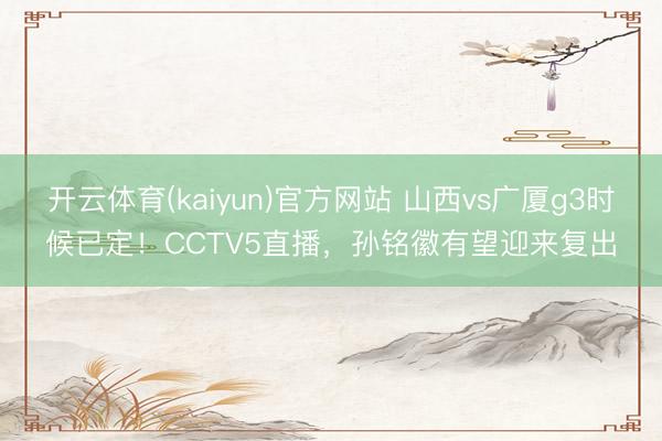 开云体育(kaiyun)官方网站 山西vs广厦g3时候已定！CCTV5直播，孙铭徽有望迎来复出