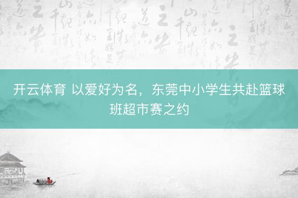 开云体育 以爱好为名，东莞中小学生共赴篮球班超市赛之约