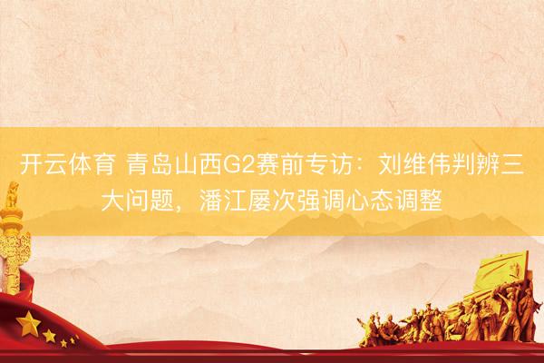 开云体育 青岛山西G2赛前专访:刘维伟判辨三大问题,潘江屡次强调心态调整