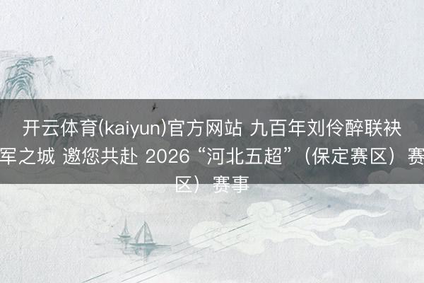 开云体育(kaiyun)官方网站 九百年刘伶醉联袂冠军之城 邀您共赴 2026 “河北五超”（保定赛区）赛事
