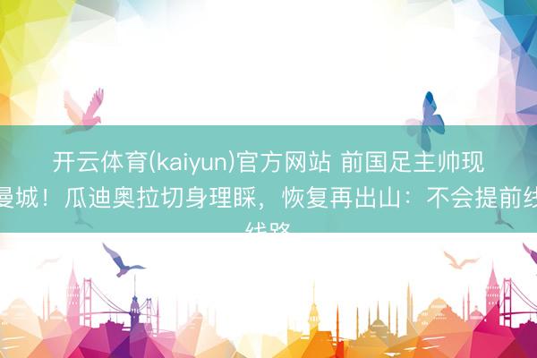 开云体育(kaiyun)官方网站 前国足主帅现身曼城!瓜迪奥拉切身理睬,恢复再出山:不会提前线路
