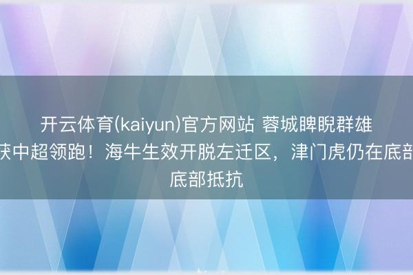 开云体育(kaiyun)官方网站 蓉城睥睨群雄,荣获中超领跑!海牛生效开脱左迁区,津门虎仍在底部抵抗