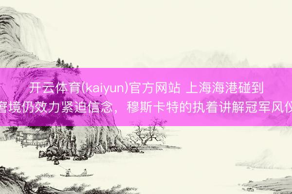 开云体育(kaiyun)官方网站 上海海港碰到窘境仍效力紧迫信念,穆斯卡特的执着讲解冠军风仪