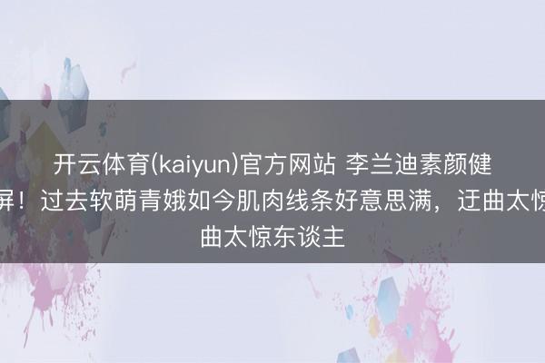 开云体育(kaiyun)官方网站 李兰迪素颜健身照刷屏!过去软萌青娥如今肌肉线条好意思满,迂曲太惊东谈主