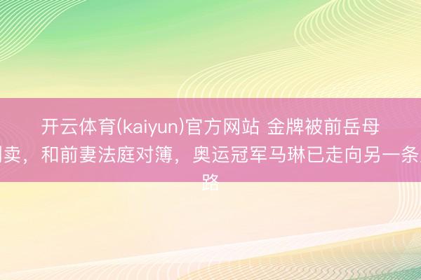 开云体育(kaiyun)官方网站 金牌被前岳母倒卖,和前妻法庭对簿,奥运冠军马琳已走向另一条路