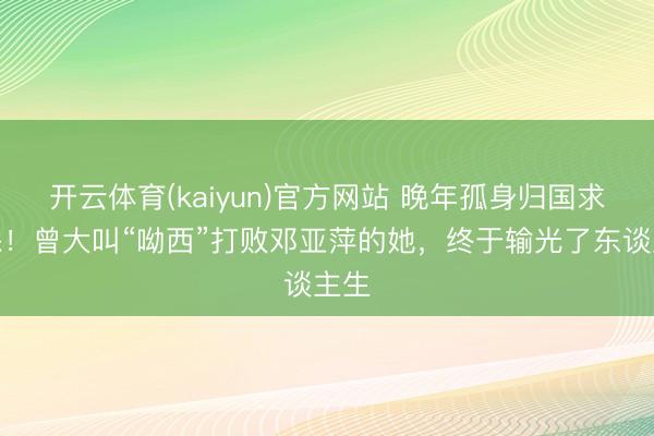 开云体育(kaiyun)官方网站 晚年孤身归国求医保!曾大叫“呦西”打败邓亚萍的她,终于输光了东谈主生