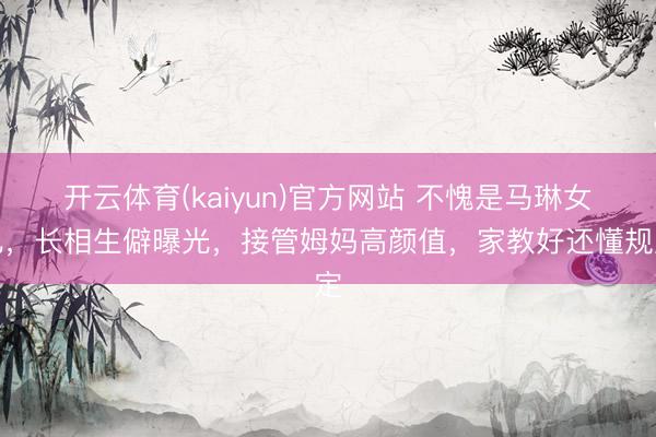 开云体育(kaiyun)官方网站 不愧是马琳女儿,长相生僻曝光,接管姆妈高颜值,家教好还懂规定