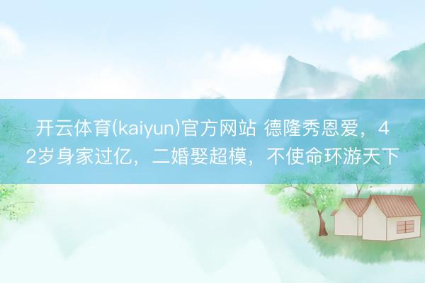 开云体育(kaiyun)官方网站 德隆秀恩爱,42岁身家过亿,二婚娶超模,不使命环游天下