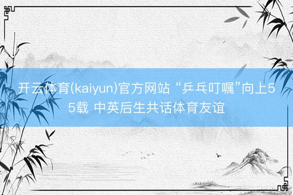 开云体育(kaiyun)官方网站 “乒乓叮嘱”向上55载 中英后生共话体育友谊